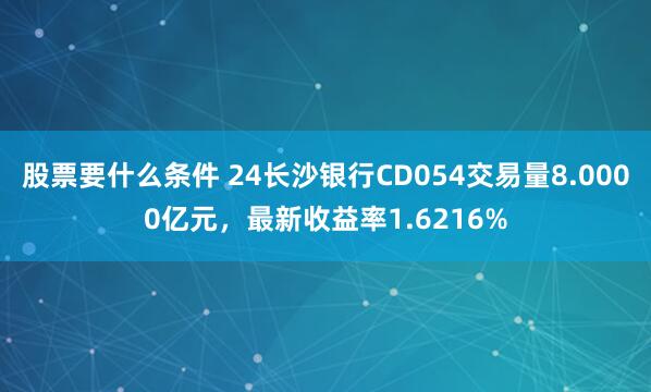 股票要什么条件 24长沙银行CD054交易量8.0000亿元，最新收益率1.6216%