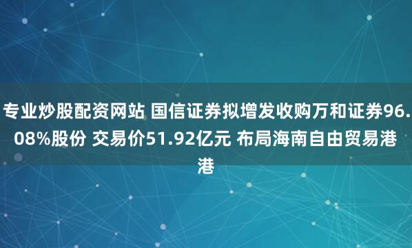 专业炒股配资网站 国信证券拟增发收购万和证券96.08%股份 交易价51.92亿元 布局海南自由贸易港