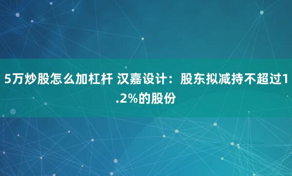 5万炒股怎么加杠杆 汉嘉设计：股东拟减持不超过1.2%的股份