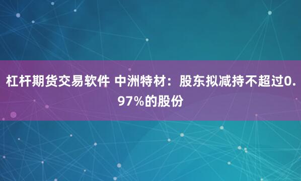 杠杆期货交易软件 中洲特材：股东拟减持不超过0.97%的股份