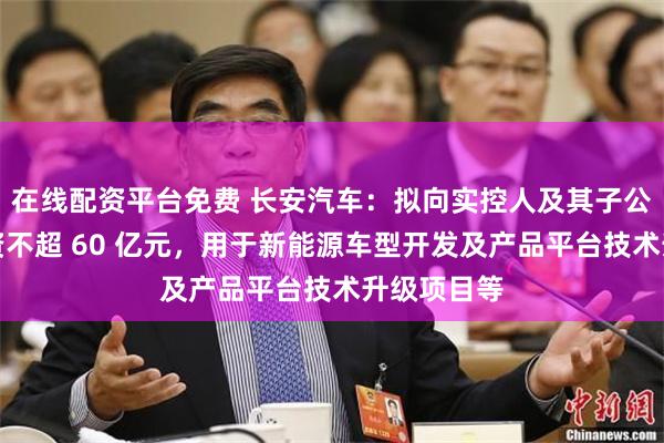 在线配资平台免费 长安汽车：拟向实控人及其子公司定增募资不超 60 亿元，用于新能源车型开发及产品平台技术升级项目等