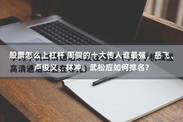 股票怎么上杠杆 周侗的十大传人谁最强，岳飞、卢俊义、林冲、武松应如何排名？