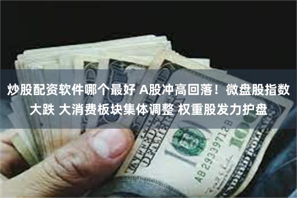 炒股配资软件哪个最好 A股冲高回落！微盘股指数大跌 大消费板块集体调整 权重股发力护盘
