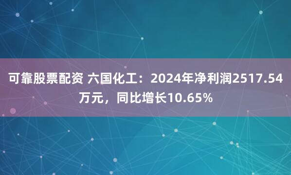 可靠股票配资 六国化工：2024年净利润2517.54万元，同比增长10.65%