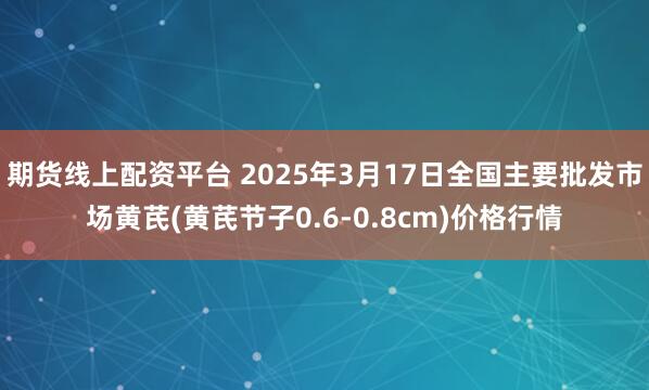期货线上配资平台 2025年3月17日全国主要批发市场黄芪(黄芪节子0.6-0.8cm)价格行情