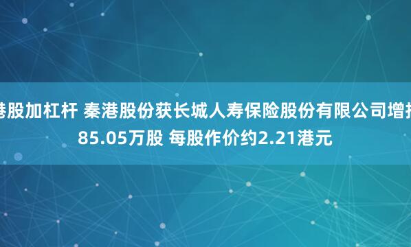 港股加杠杆 秦港股份获长城人寿保险股份有限公司增持85.05万股 每股作价约2.21港元