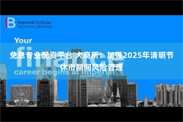 免息专业配资平台 大商所：加强2025年清明节休市期间风险管理