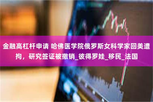 金融高杠杆申请 哈佛医学院俄罗斯女科学家回美遭拘，研究签证被撤销_彼得罗娃_移民_法国