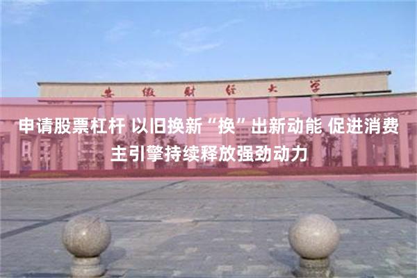 申请股票杠杆 以旧换新“换”出新动能 促进消费主引擎持续释放强劲动力