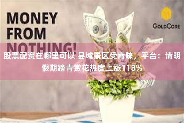 股票配资在哪里可以 县域景区受青睐，平台：清明假期踏青赏花热度上涨118%