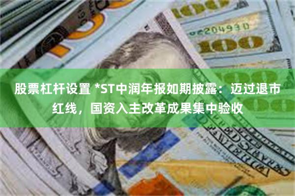 股票杠杆设置 *ST中润年报如期披露：迈过退市红线，国资入主改革成果集中验收