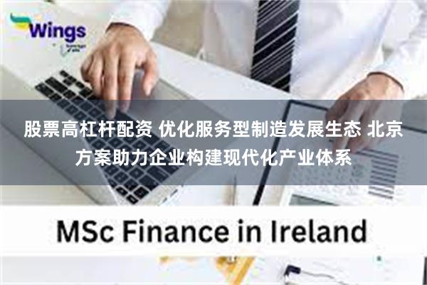 股票高杠杆配资 优化服务型制造发展生态 北京方案助力企业构建现代化产业体系