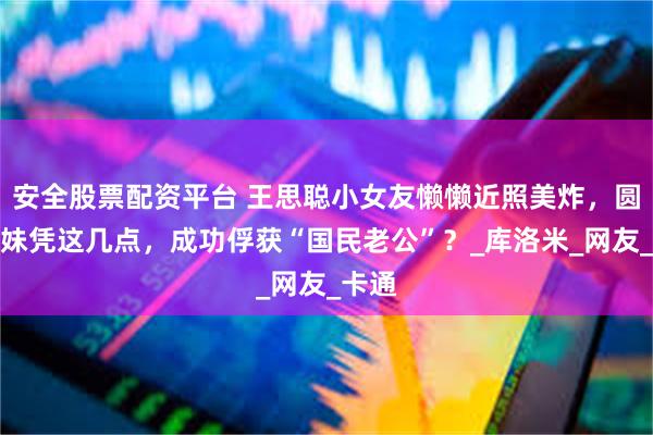安全股票配资平台 王思聪小女友懒懒近照美炸，圆脸萌妹凭这几点，成功俘获“国民老公”？_库洛米_网友_卡通