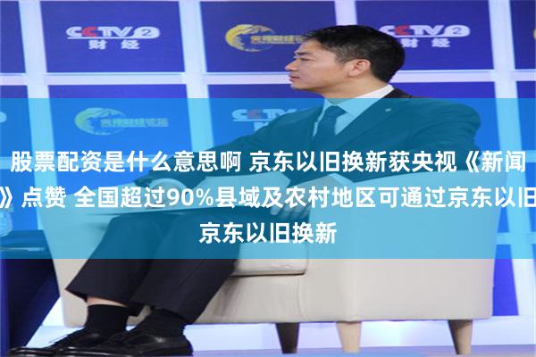 股票配资是什么意思啊 京东以旧换新获央视《新闻联播》点赞 全国超过90%县域及农村地区可通过京东以旧换新