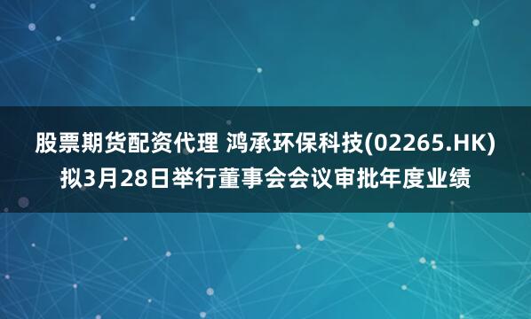 股票期货配资代理 鸿承环保科技(02265.HK)拟3月28日举行董事会会议审批年度业绩