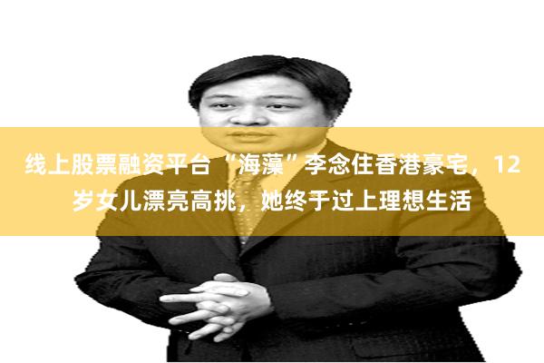 线上股票融资平台 “海藻”李念住香港豪宅，12岁女儿漂亮高挑，她终于过上理想生活