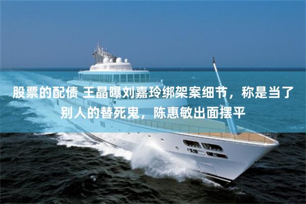 股票的配债 王晶曝刘嘉玲绑架案细节，称是当了别人的替死鬼，陈惠敏出面摆平