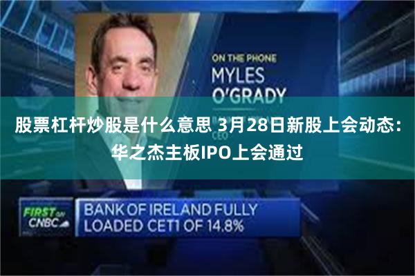 股票杠杆炒股是什么意思 3月28日新股上会动态：华之杰主板IPO上会通过