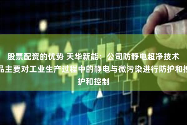 股票配资的优势 天华新能：公司防静电超净技术产品主要对工业生产过程中的静电与微污染进行防护和控制