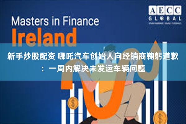 新手炒股配资 哪吒汽车创始人向经销商鞠躬道歉：一周内解决未发运车辆问题