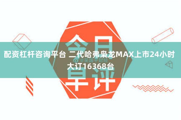 配资杠杆咨询平台 二代哈弗枭龙MAX上市24小时 大订16368台