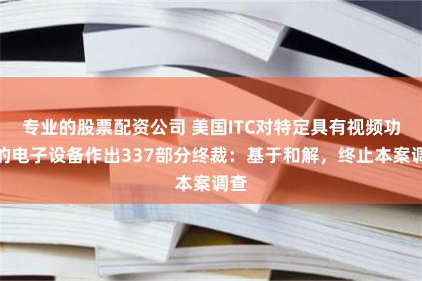 专业的股票配资公司 美国ITC对特定具有视频功能的电子设备作出337部分终裁：基于和解，终止本案调查