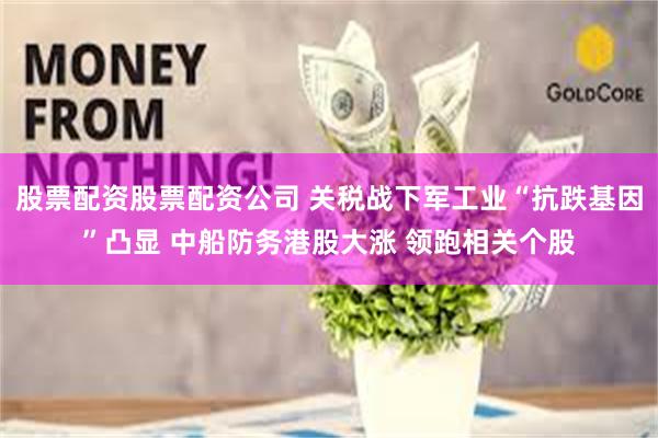 股票配资股票配资公司 关税战下军工业“抗跌基因”凸显 中船防务港股大涨 领跑相关个股
