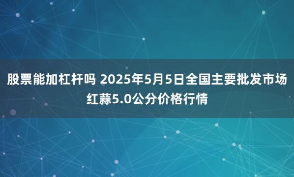 股票能加杠杆吗 2025年5月5日全国主要批发市场红蒜5.0公分价格行情