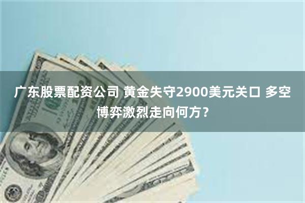 广东股票配资公司 黄金失守2900美元关口 多空博弈激烈走向何方？