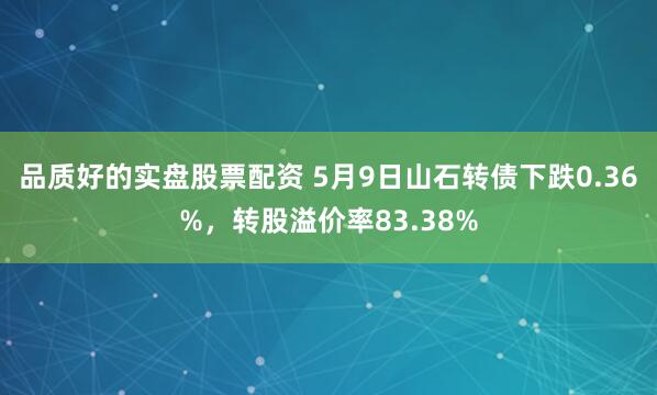 品质好的实盘股票配资 5月9日山石转债下跌0.36%，转股溢价率83.38%
