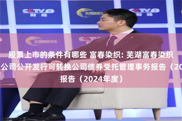 股票上市的条件有哪些 富春染织: 芜湖富春染织股份有限公司公开发行可转换公司债券受托管理事务报告(2024年度)