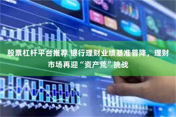 股票杠杆平台推荐 银行理财业绩基准普降，理财市场再迎“资产荒”挑战