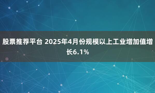 股票推荐平台 2025年4月份规模以上工业增加值增长6.1%