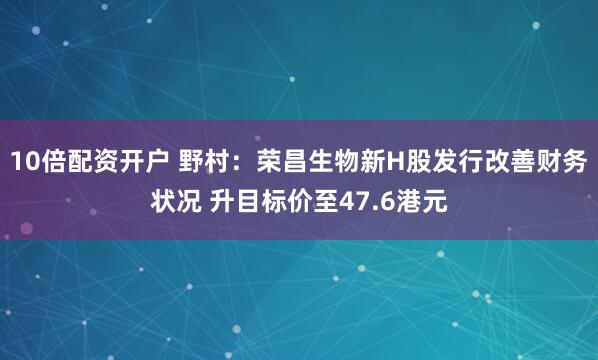 10倍配资开户 野村：荣昌生物新H股发行改善财务状况 升目标价至47.6港元