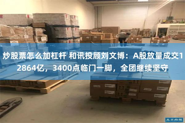 炒股票怎么加杠杆 和讯投顾刘文博：A股放量成交12864亿，3400点临门一脚，全团继续坚守