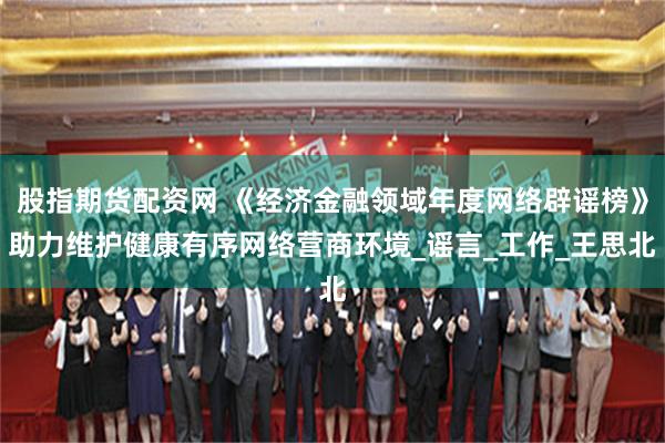 股指期货配资网 《经济金融领域年度网络辟谣榜》助力维护健康有序网络营商环境_谣言_工作_王思北
