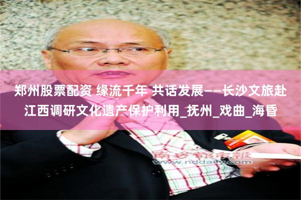 郑州股票配资 缘流千年 共话发展——长沙文旅赴江西调研文化遗产保护利用_抚州_戏曲_海昏