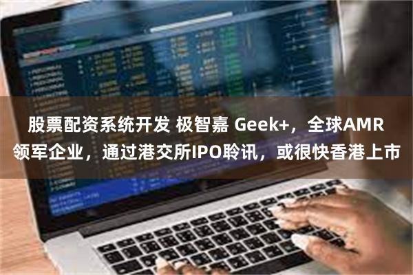 股票配资系统开发 极智嘉 Geek+，全球AMR领军企业，通过港交所IPO聆讯，或很快香港上市