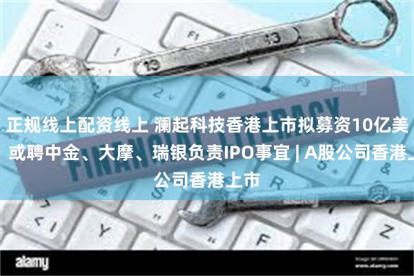 正规线上配资线上 澜起科技香港上市拟募资10亿美元，或聘中金、大摩、瑞银负责IPO事宜 | A股公司香港上市