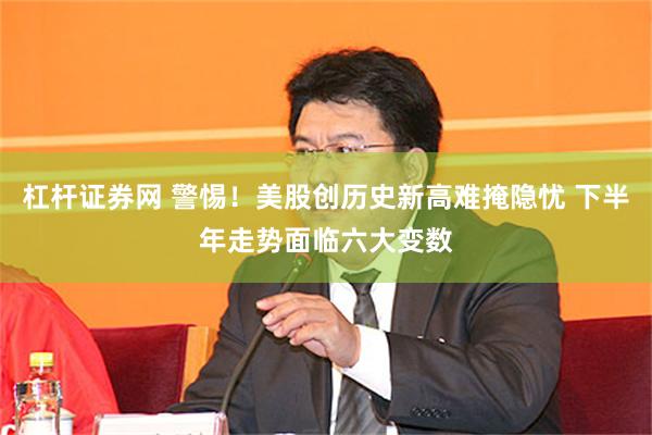 杠杆证券网 警惕！美股创历史新高难掩隐忧 下半年走势面临六大变数