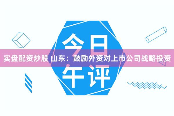 实盘配资炒股 山东：鼓励外资对上市公司战略投资