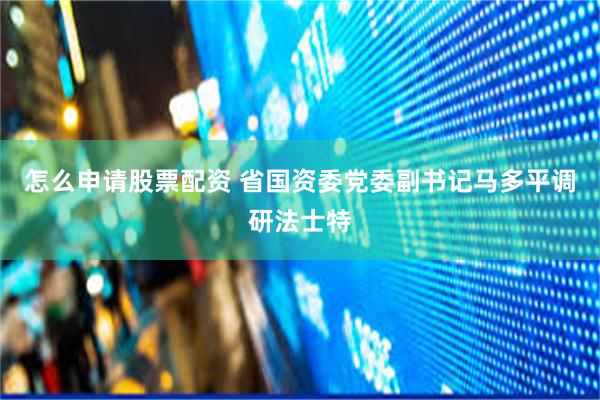 怎么申请股票配资 省国资委党委副书记马多平调研法士特