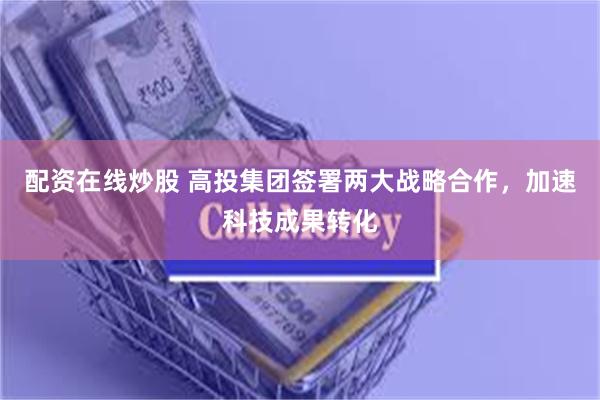 配资在线炒股 高投集团签署两大战略合作，加速科技成果转化