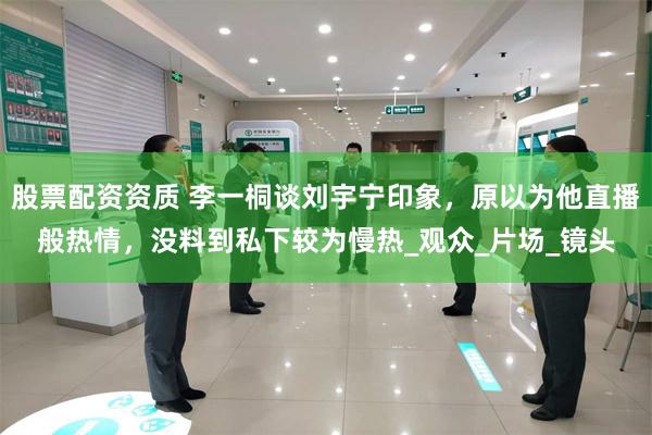 股票配资资质 李一桐谈刘宇宁印象，原以为他直播般热情，没料到私下较为慢热_观众_片场_镜头