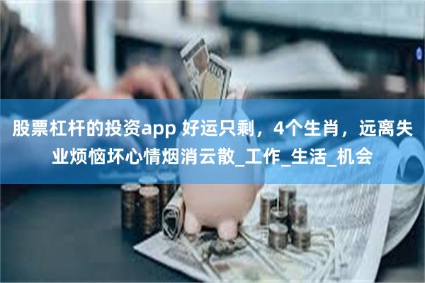 股票杠杆的投资app 好运只剩，4个生肖，远离失业烦恼坏心情烟消云散_工作_生活_机会