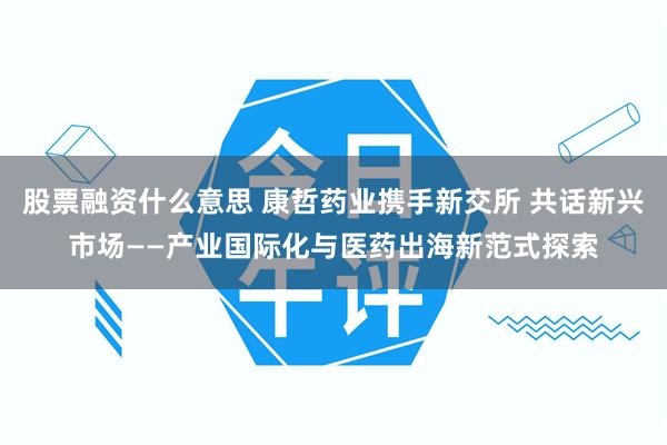 股票融资什么意思 康哲药业携手新交所 共话新兴市场——产业国际化与医药出海新范式探索