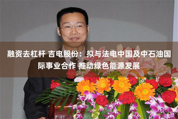 融资去杠杆 吉电股份：拟与法电中国及中石油国际事业合作 推动绿色能源发展