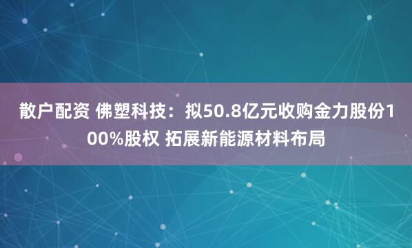 散户配资 佛塑科技：拟50.8亿元收购金力股份100%股权 拓展新能源材料布局
