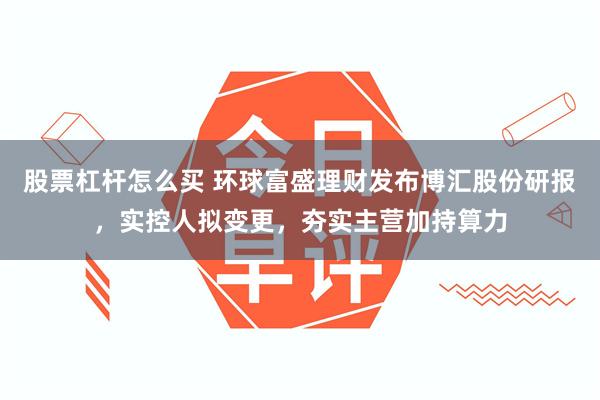 股票杠杆怎么买 环球富盛理财发布博汇股份研报，实控人拟变更，夯实主营加持算力