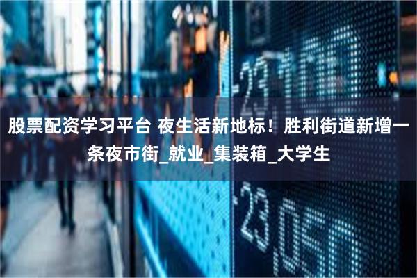 股票配资学习平台 夜生活新地标！胜利街道新增一条夜市街_就业_集装箱_大学生